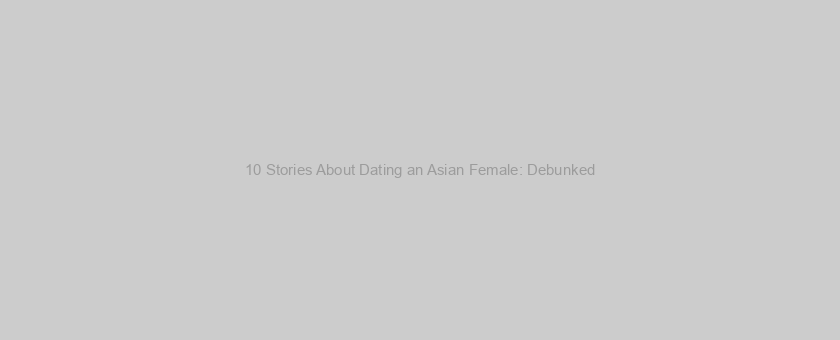 10 Stories About Dating an Asian Female: Debunked